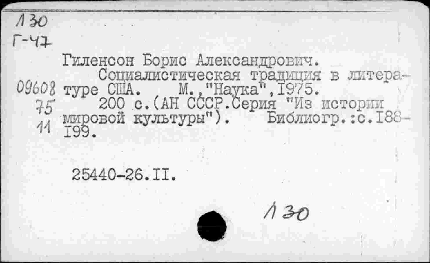 ﻿ОШ
15
14
Гиленсон Борис Александрович.
Социалистическая традиция в литера m-ггтлл ГТПЛ	М ППотгт.-а1‘' JQ’/g,
ерия "Из истории
Библиогр.:с.188
туре США. М., "Наук;
200 с.(АН СССР.Се мировой культуры").
25440-26.11.